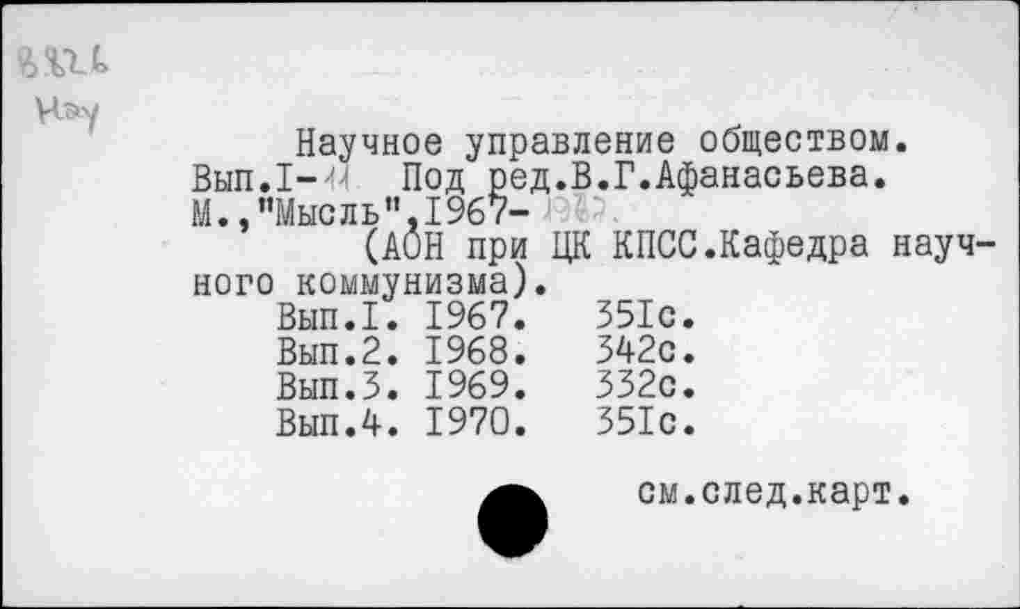 ﻿Научное управление обществом.
Вып.1-^ Под ред.В.Г.Афанасьева.
М.,“Мысль"1967-	'
(АОН при ЦК КПСС.Кафедра науч ного коммунизма).
Вып.1.	1967.	551с.
Вып.2.	1968.	542с.
Вып.5.	1969.	552с.
Вып.4.	1970.	551с.
см.след.карт